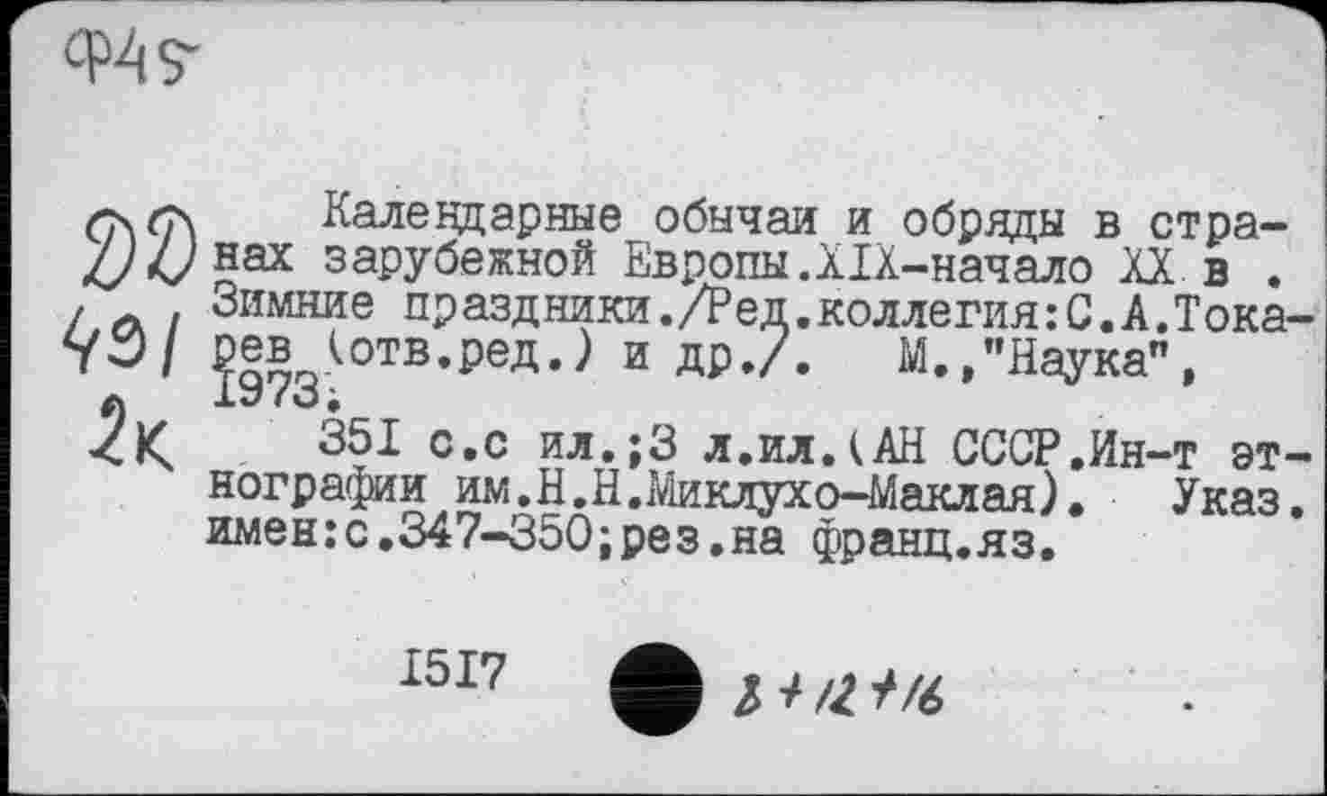 ﻿
Календарные обычаи и обряды в стра-//4/нах зарубежной Европы.XIX-начало XX в . , Зимние праздники./Ред.коллегия:С.А.Тока /3/ ?973(°ТВ’РеД’^ И ДР,/* М*»"Наука”,
351 с.с ил.;3 л.илДАН СССР,Ин-т эт нографии им.Н.Н.Миклухо-Маклая), Указ имен:с.347-350;рез.на франц.яз.
1517 ф J